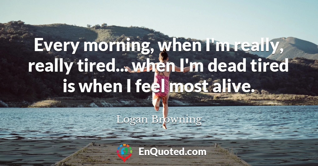 Every morning, when I'm really, really tired... when I'm dead tired is when I feel most alive.
