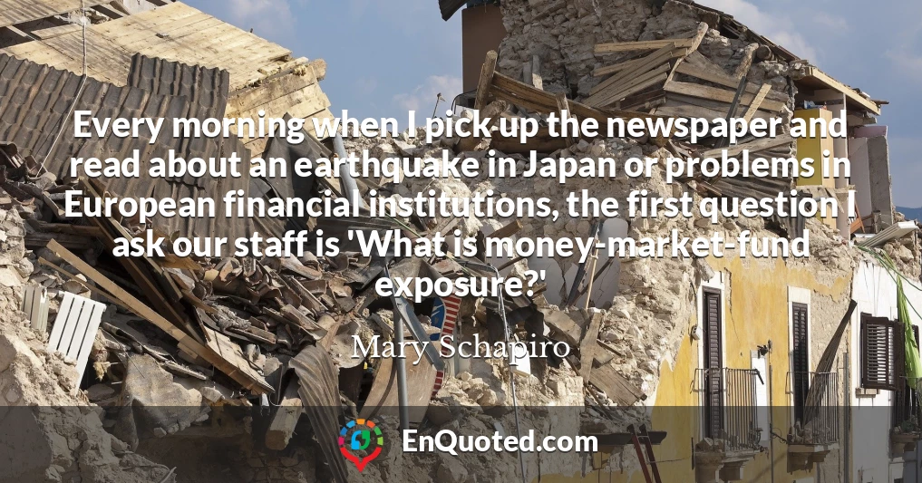 Every morning when I pick up the newspaper and read about an earthquake in Japan or problems in European financial institutions, the first question I ask our staff is 'What is money-market-fund exposure?'