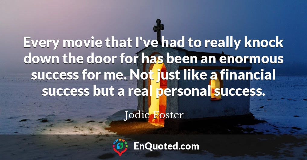 Every movie that I've had to really knock down the door for has been an enormous success for me. Not just like a financial success but a real personal success.