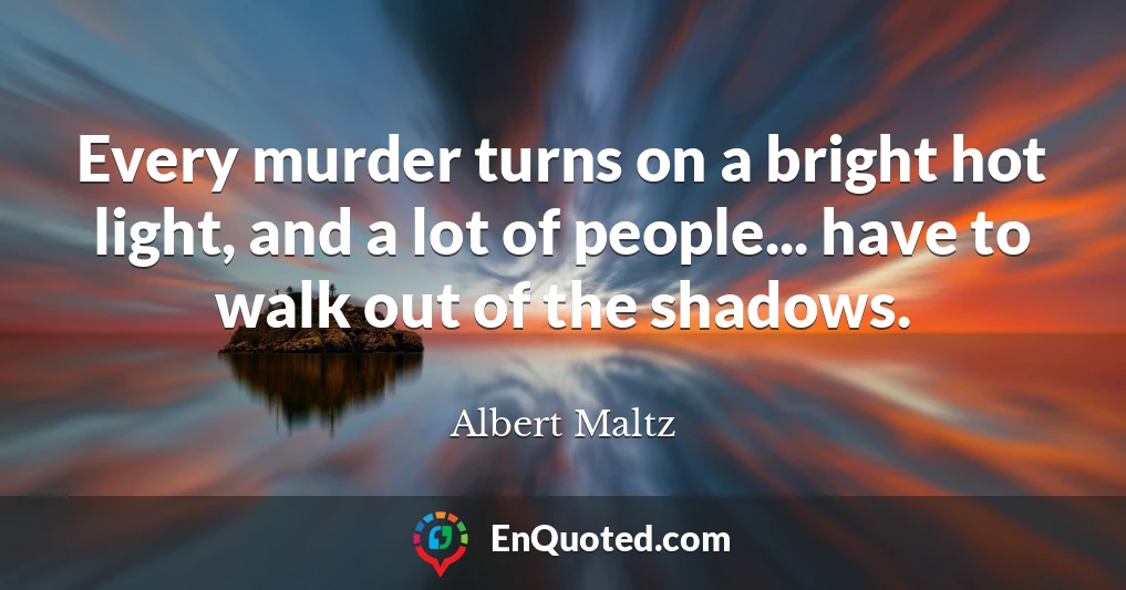 Every murder turns on a bright hot light, and a lot of people... have to walk out of the shadows.