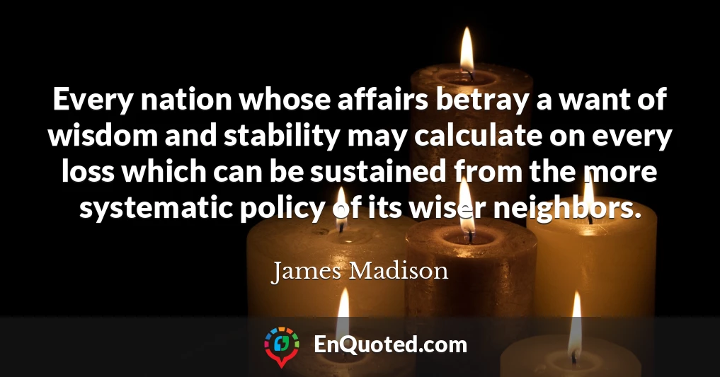 Every nation whose affairs betray a want of wisdom and stability may calculate on every loss which can be sustained from the more systematic policy of its wiser neighbors.