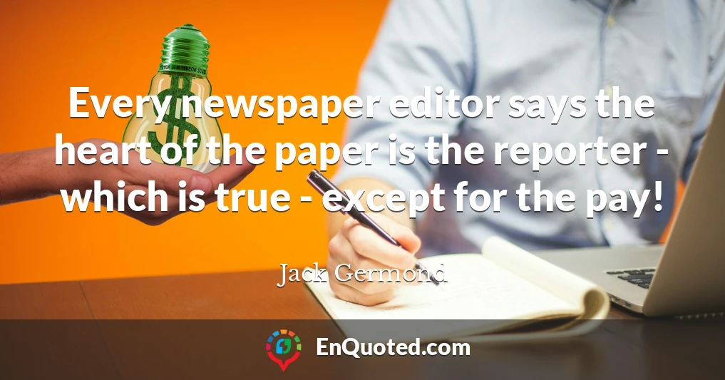 Every newspaper editor says the heart of the paper is the reporter - which is true - except for the pay!