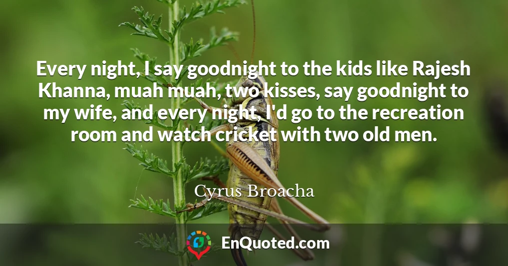 Every night, I say goodnight to the kids like Rajesh Khanna, muah muah, two kisses, say goodnight to my wife, and every night, I'd go to the recreation room and watch cricket with two old men.