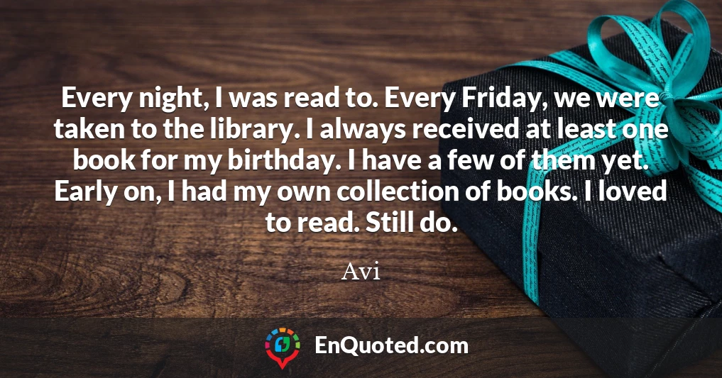 Every night, I was read to. Every Friday, we were taken to the library. I always received at least one book for my birthday. I have a few of them yet. Early on, I had my own collection of books. I loved to read. Still do.