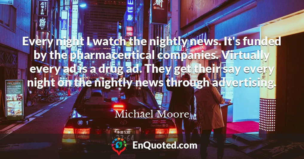 Every night I watch the nightly news. It's funded by the pharmaceutical companies. Virtually every ad is a drug ad. They get their say every night on the nightly news through advertising.