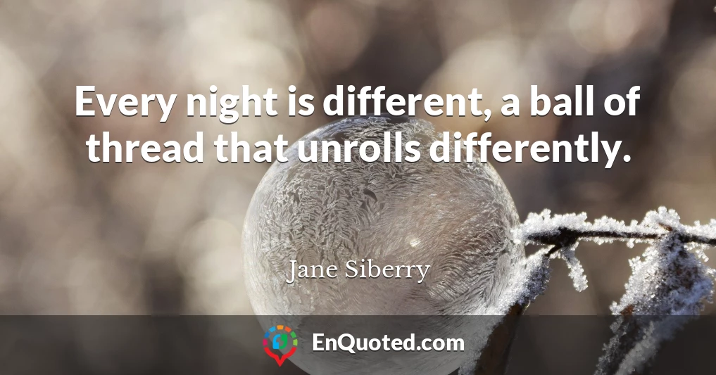 Every night is different, a ball of thread that unrolls differently.