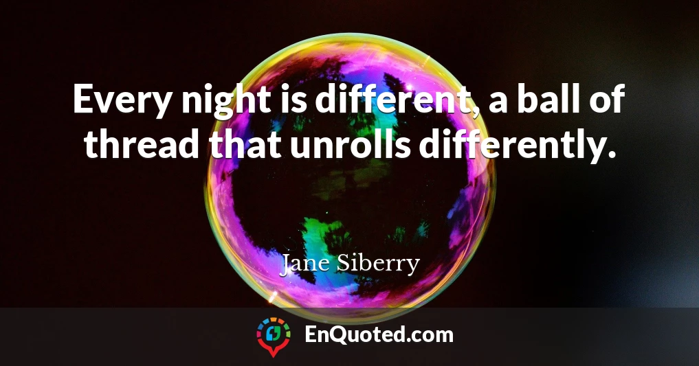 Every night is different, a ball of thread that unrolls differently.