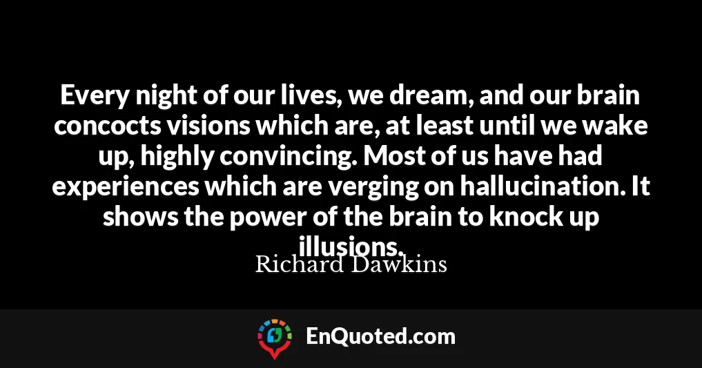 Every night of our lives, we dream, and our brain concocts visions which are, at least until we wake up, highly convincing. Most of us have had experiences which are verging on hallucination. It shows the power of the brain to knock up illusions.