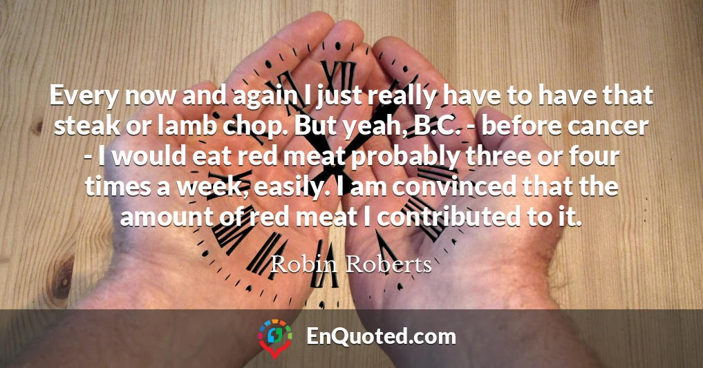 Every now and again I just really have to have that steak or lamb chop. But yeah, B.C. - before cancer - I would eat red meat probably three or four times a week, easily. I am convinced that the amount of red meat I contributed to it.