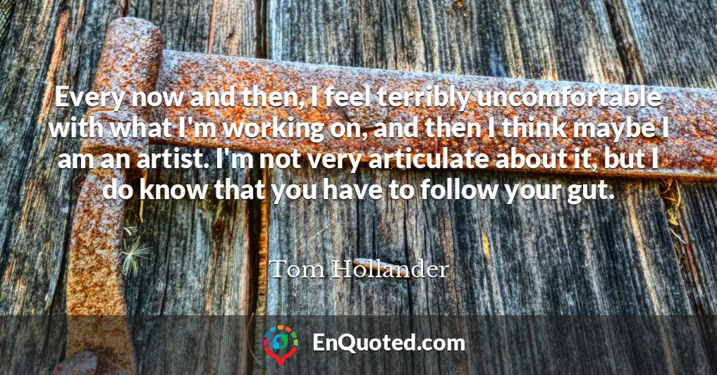 Every now and then, I feel terribly uncomfortable with what I'm working on, and then I think maybe I am an artist. I'm not very articulate about it, but I do know that you have to follow your gut.