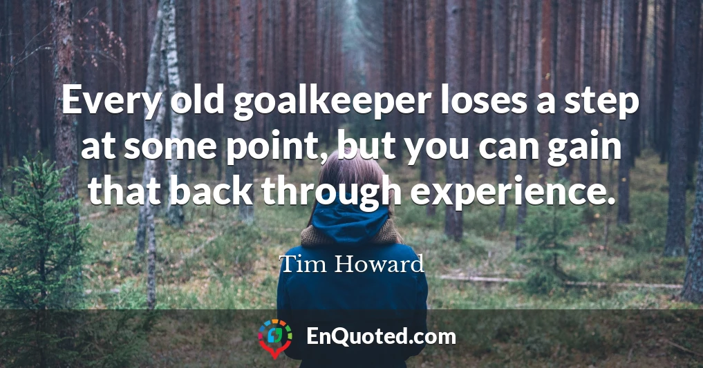 Every old goalkeeper loses a step at some point, but you can gain that back through experience.