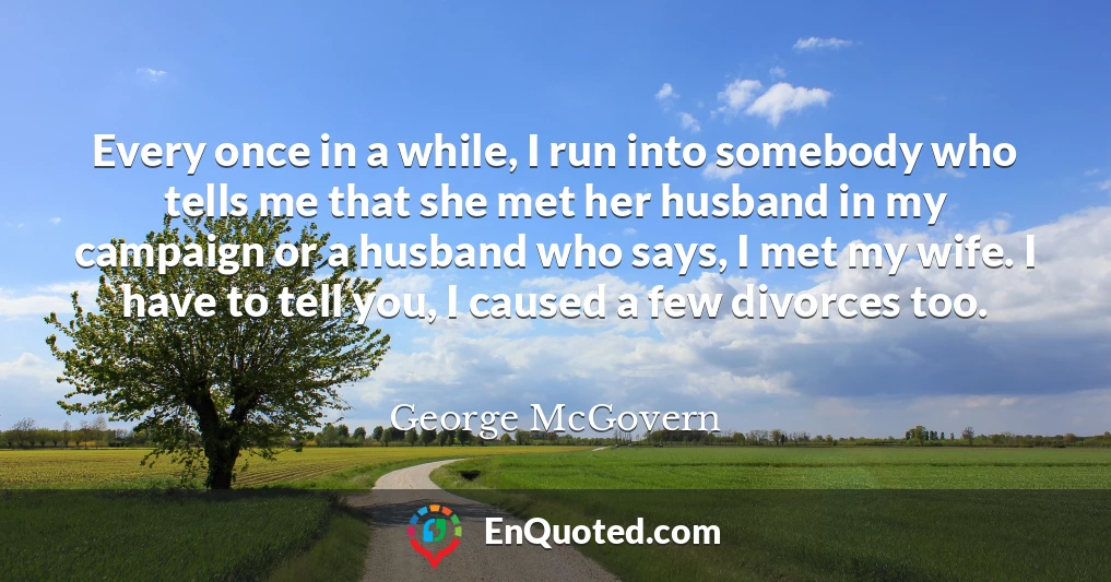 Every once in a while, I run into somebody who tells me that she met her husband in my campaign or a husband who says, I met my wife. I have to tell you, I caused a few divorces too.