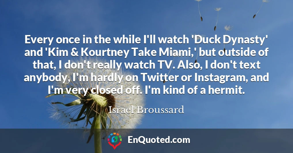 Every once in the while I'll watch 'Duck Dynasty' and 'Kim & Kourtney Take Miami,' but outside of that, I don't really watch TV. Also, I don't text anybody, I'm hardly on Twitter or Instagram, and I'm very closed off. I'm kind of a hermit.