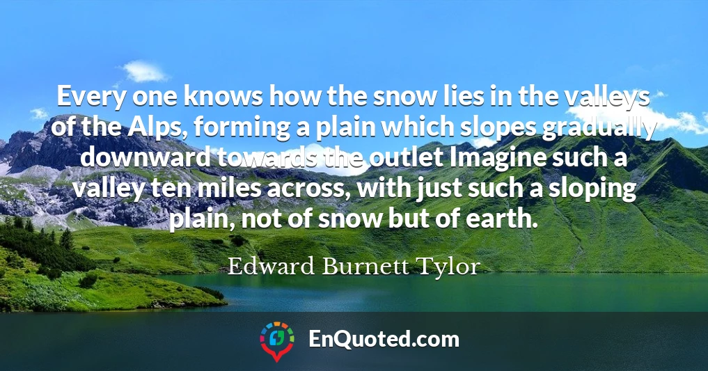 Every one knows how the snow lies in the valleys of the Alps, forming a plain which slopes gradually downward towards the outlet Imagine such a valley ten miles across, with just such a sloping plain, not of snow but of earth.