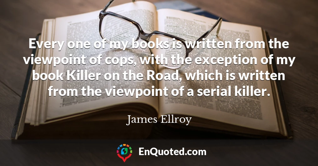 Every one of my books is written from the viewpoint of cops, with the exception of my book Killer on the Road, which is written from the viewpoint of a serial killer.
