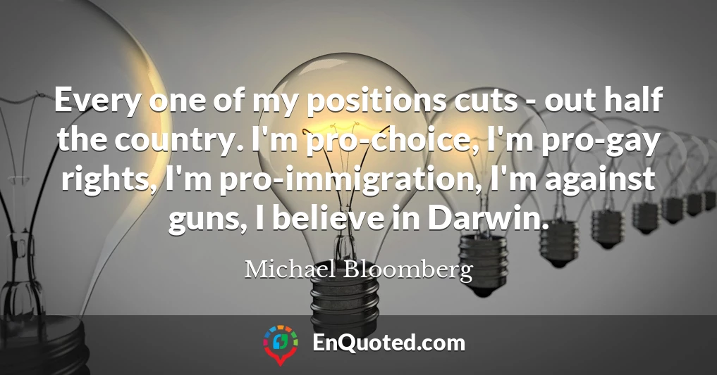 Every one of my positions cuts - out half the country. I'm pro-choice, I'm pro-gay rights, I'm pro-immigration, I'm against guns, I believe in Darwin.