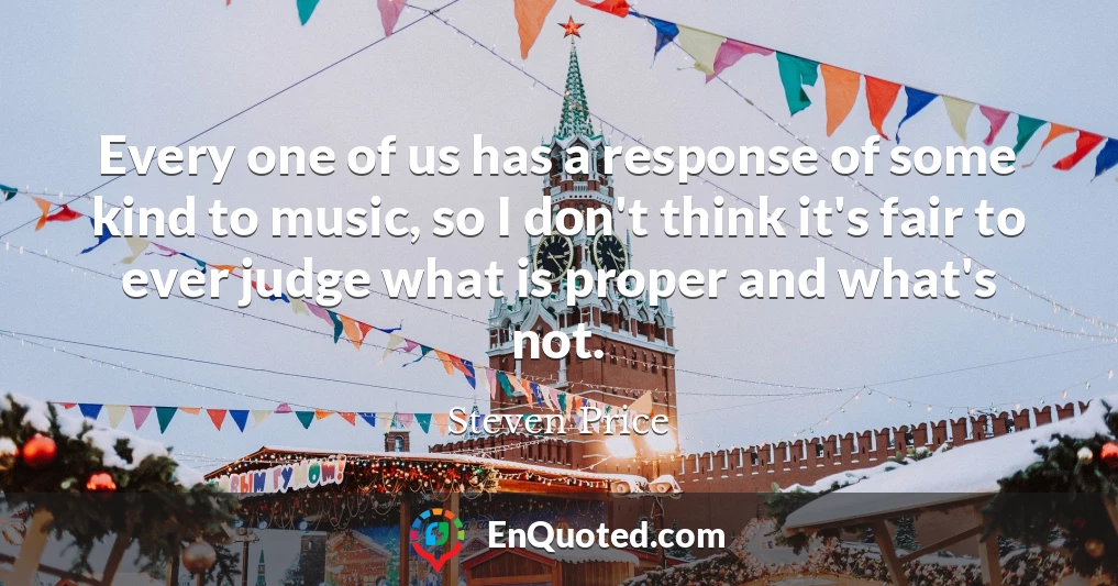 Every one of us has a response of some kind to music, so I don't think it's fair to ever judge what is proper and what's not.