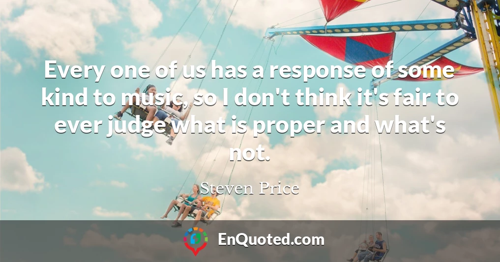 Every one of us has a response of some kind to music, so I don't think it's fair to ever judge what is proper and what's not.