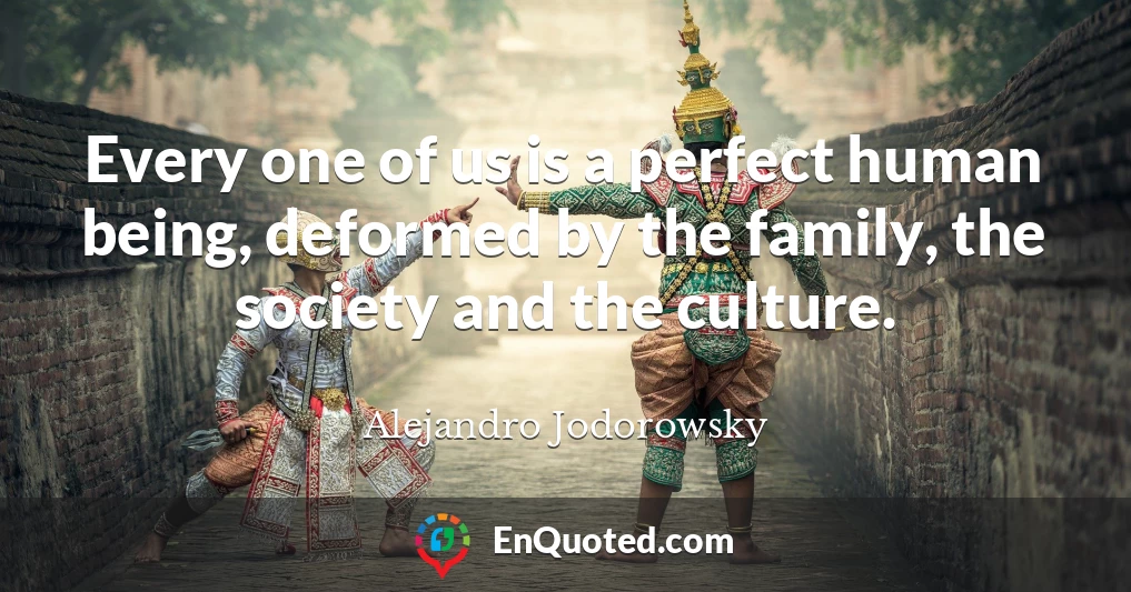 Every one of us is a perfect human being, deformed by the family, the society and the culture.