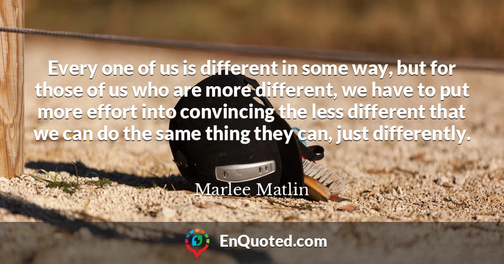 Every one of us is different in some way, but for those of us who are more different, we have to put more effort into convincing the less different that we can do the same thing they can, just differently.