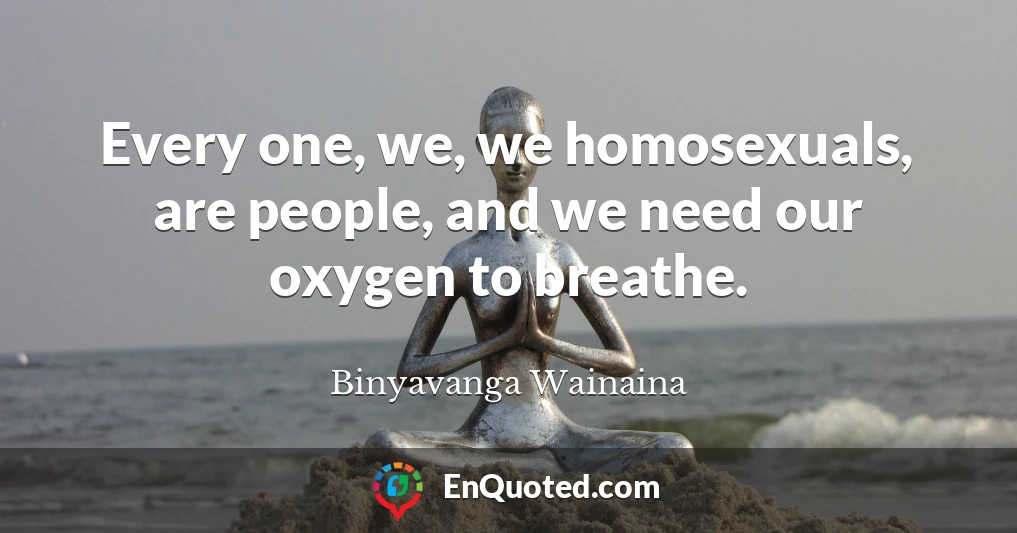 Every one, we, we homosexuals, are people, and we need our oxygen to breathe.