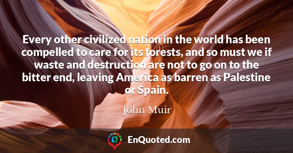 Every other civilized nation in the world has been compelled to care for its forests, and so must we if waste and destruction are not to go on to the bitter end, leaving America as barren as Palestine or Spain.