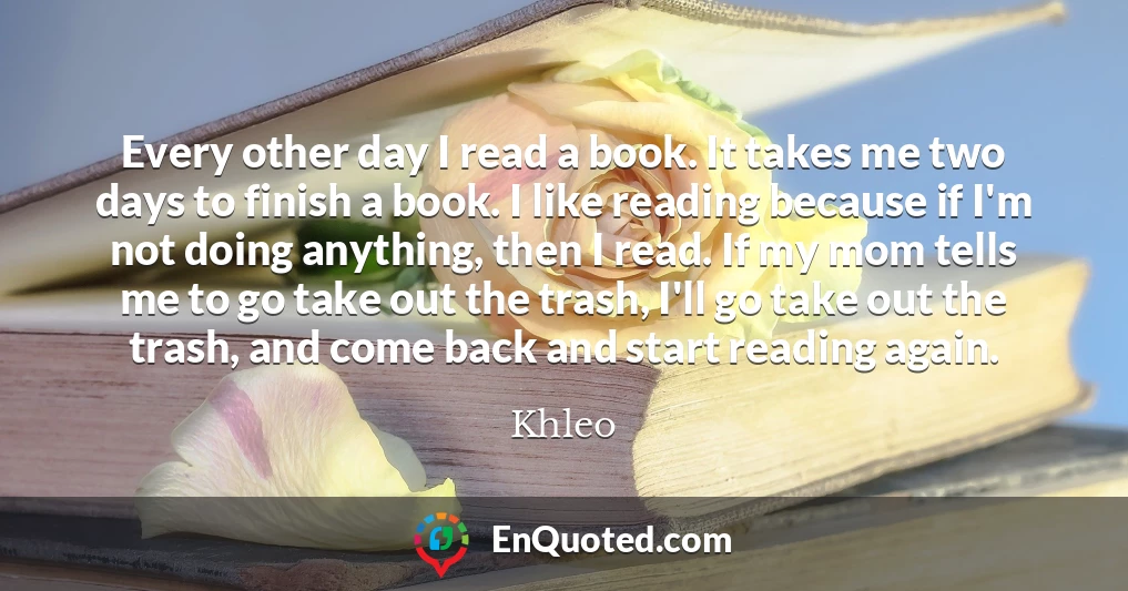 Every other day I read a book. It takes me two days to finish a book. I like reading because if I'm not doing anything, then I read. If my mom tells me to go take out the trash, I'll go take out the trash, and come back and start reading again.