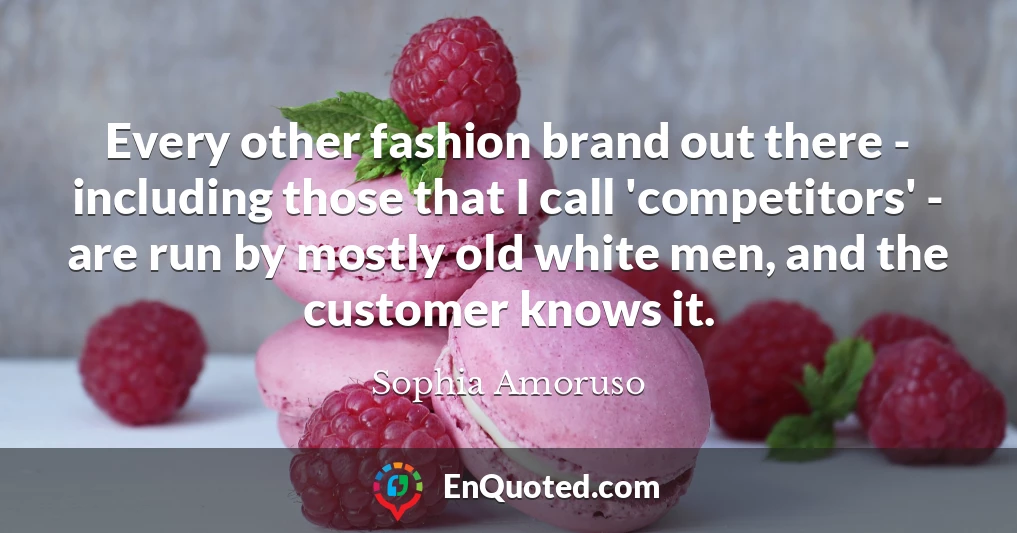 Every other fashion brand out there - including those that I call 'competitors' - are run by mostly old white men, and the customer knows it.