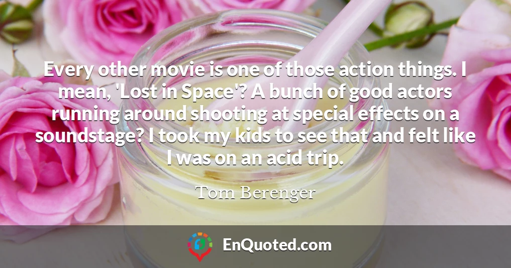 Every other movie is one of those action things. I mean, 'Lost in Space'? A bunch of good actors running around shooting at special effects on a soundstage? I took my kids to see that and felt like I was on an acid trip.