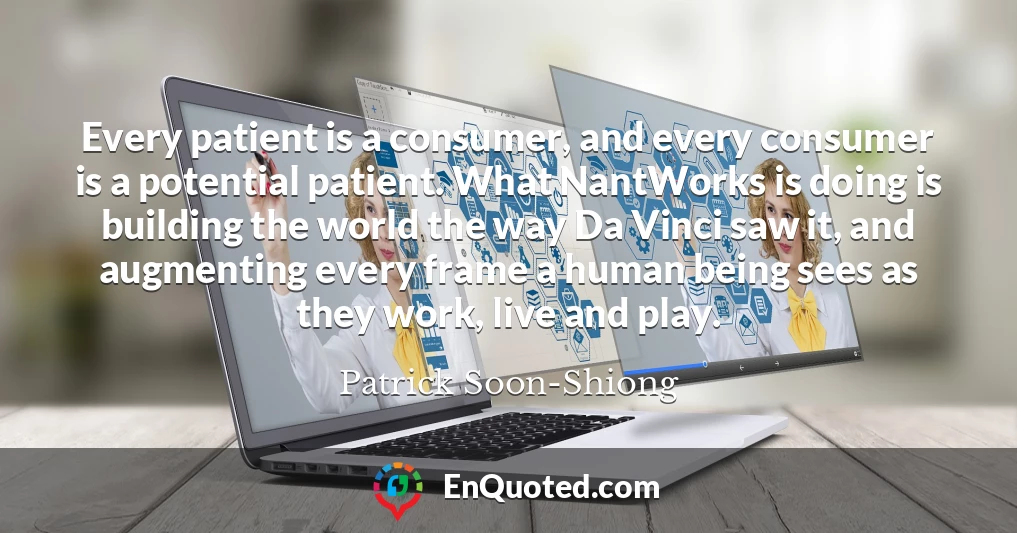 Every patient is a consumer, and every consumer is a potential patient. What NantWorks is doing is building the world the way Da Vinci saw it, and augmenting every frame a human being sees as they work, live and play.