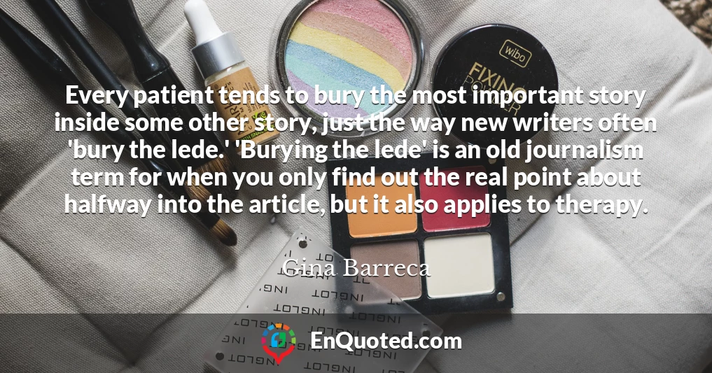 Every patient tends to bury the most important story inside some other story, just the way new writers often 'bury the lede.' 'Burying the lede' is an old journalism term for when you only find out the real point about halfway into the article, but it also applies to therapy.