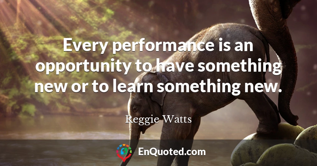 Every performance is an opportunity to have something new or to learn something new.