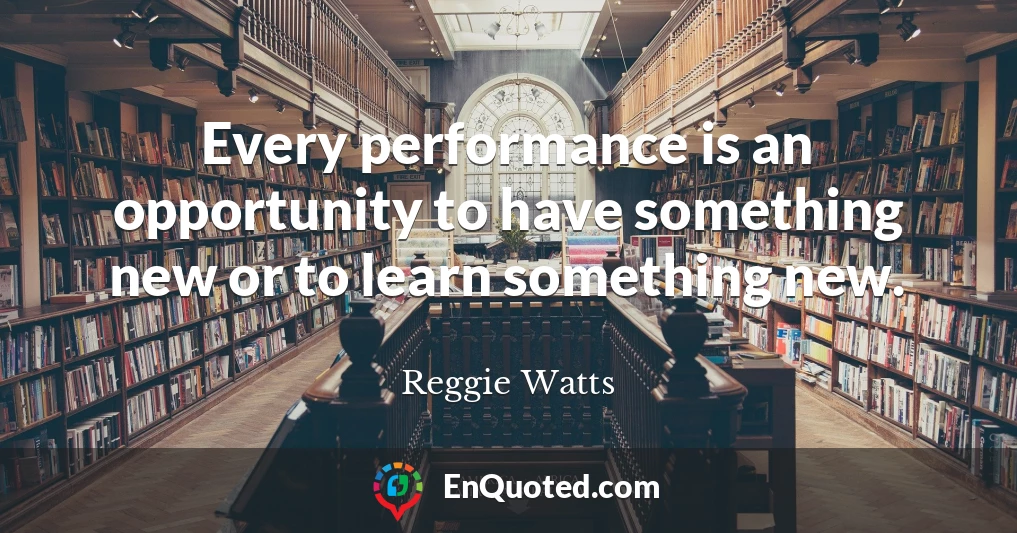 Every performance is an opportunity to have something new or to learn something new.