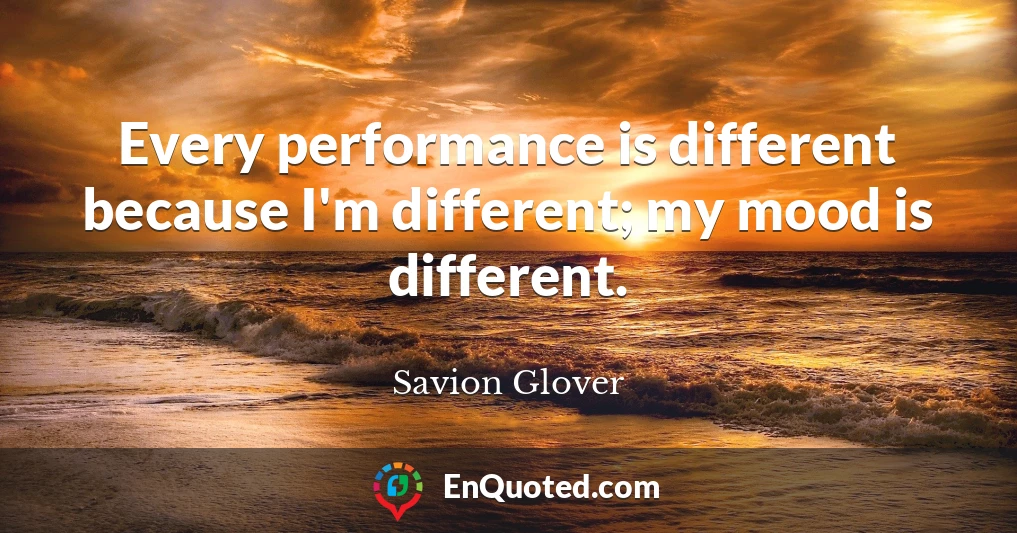 Every performance is different because I'm different; my mood is different.