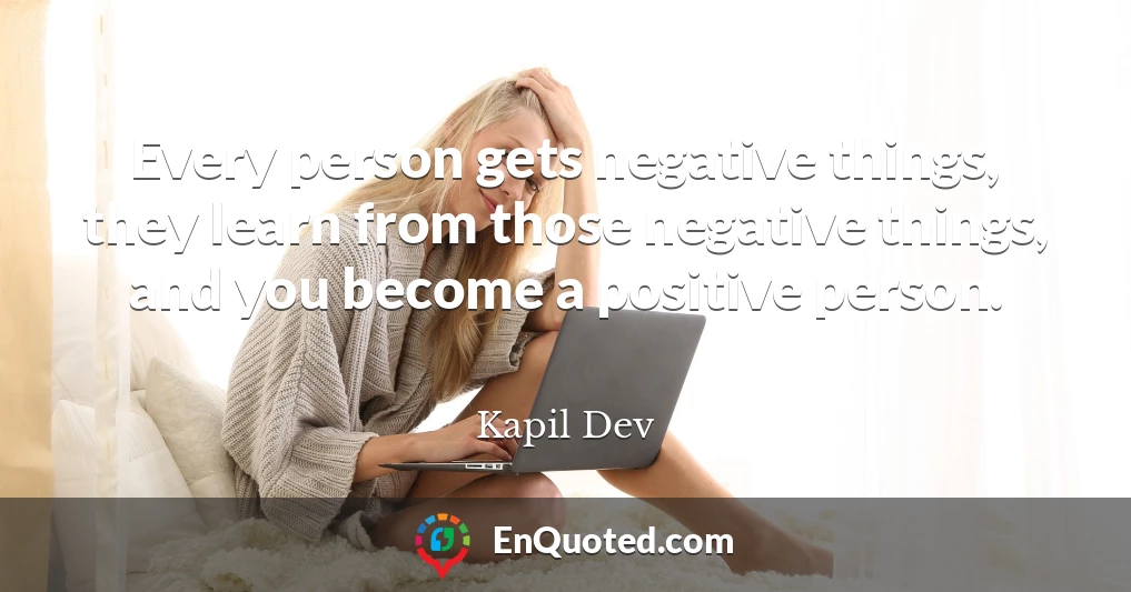Every person gets negative things, they learn from those negative things, and you become a positive person.