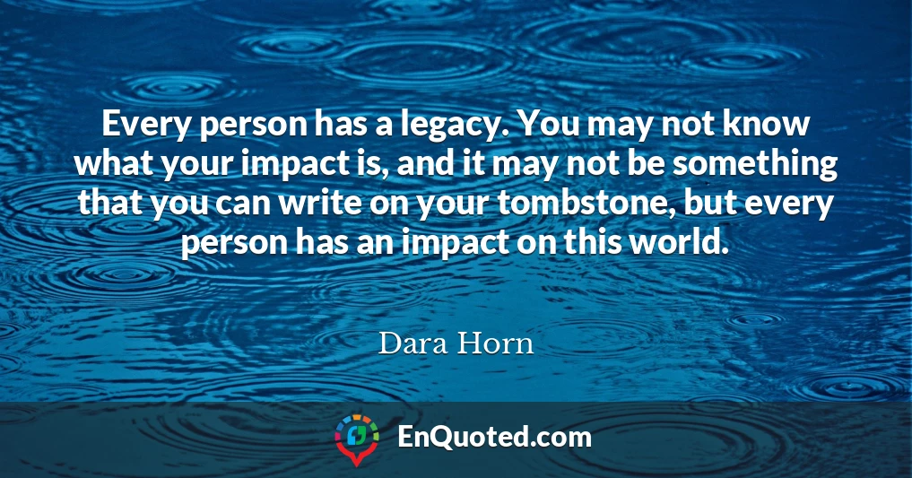 Every person has a legacy. You may not know what your impact is, and it may not be something that you can write on your tombstone, but every person has an impact on this world.