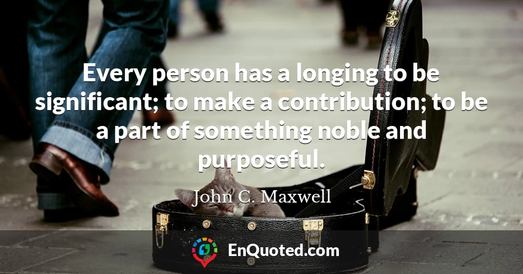 Every person has a longing to be significant; to make a contribution; to be a part of something noble and purposeful.