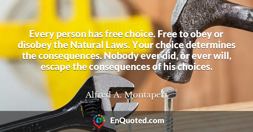 Every person has free choice. Free to obey or disobey the Natural Laws. Your choice determines the consequences. Nobody ever did, or ever will, escape the consequences of his choices.