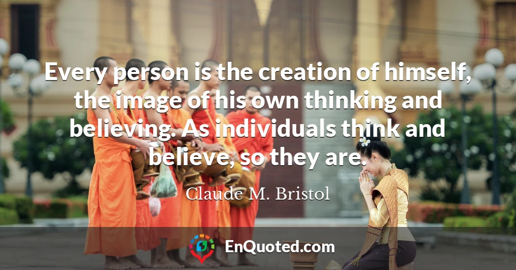 Every person is the creation of himself, the image of his own thinking and believing. As individuals think and believe, so they are.