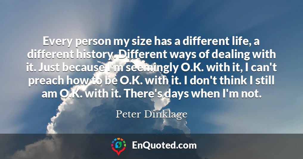 Every person my size has a different life, a different history. Different ways of dealing with it. Just because I'm seemingly O.K. with it, I can't preach how to be O.K. with it. I don't think I still am O.K. with it. There's days when I'm not.