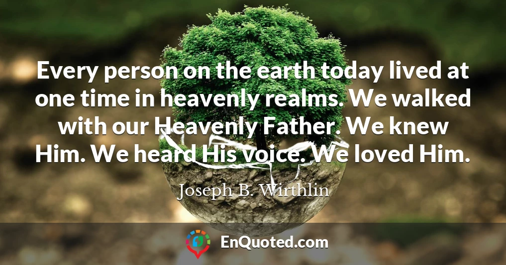 Every person on the earth today lived at one time in heavenly realms. We walked with our Heavenly Father. We knew Him. We heard His voice. We loved Him.