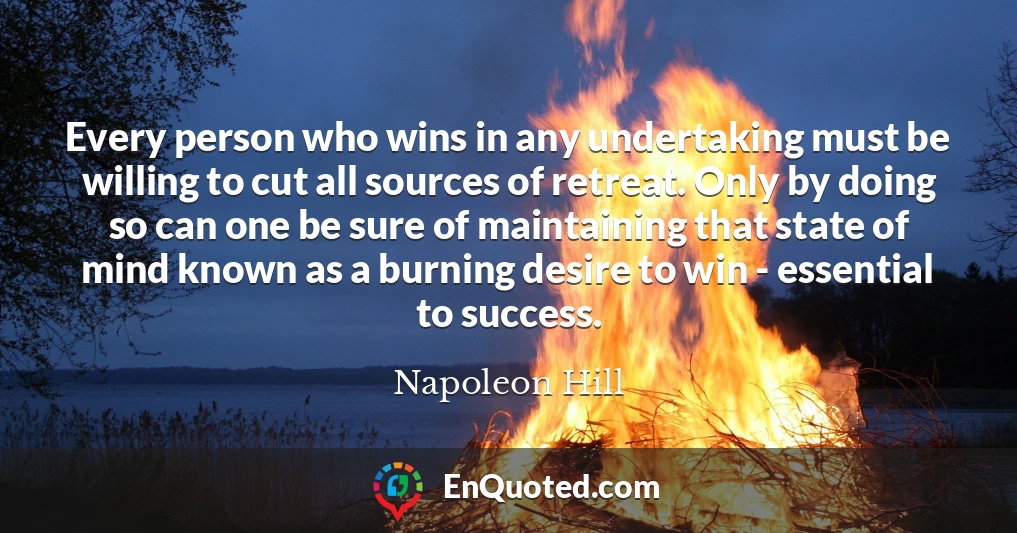 Every person who wins in any undertaking must be willing to cut all sources of retreat. Only by doing so can one be sure of maintaining that state of mind known as a burning desire to win - essential to success.