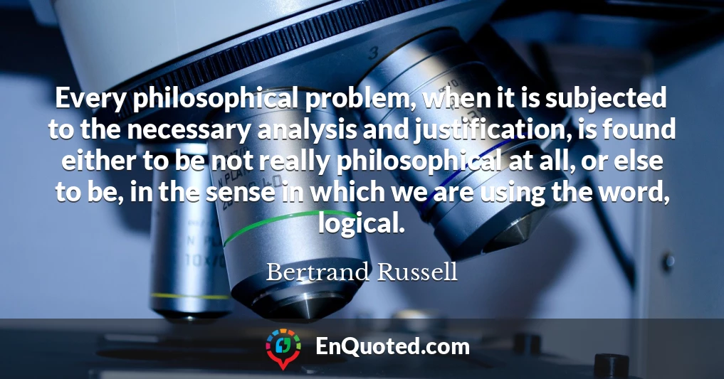 Every philosophical problem, when it is subjected to the necessary analysis and justification, is found either to be not really philosophical at all, or else to be, in the sense in which we are using the word, logical.