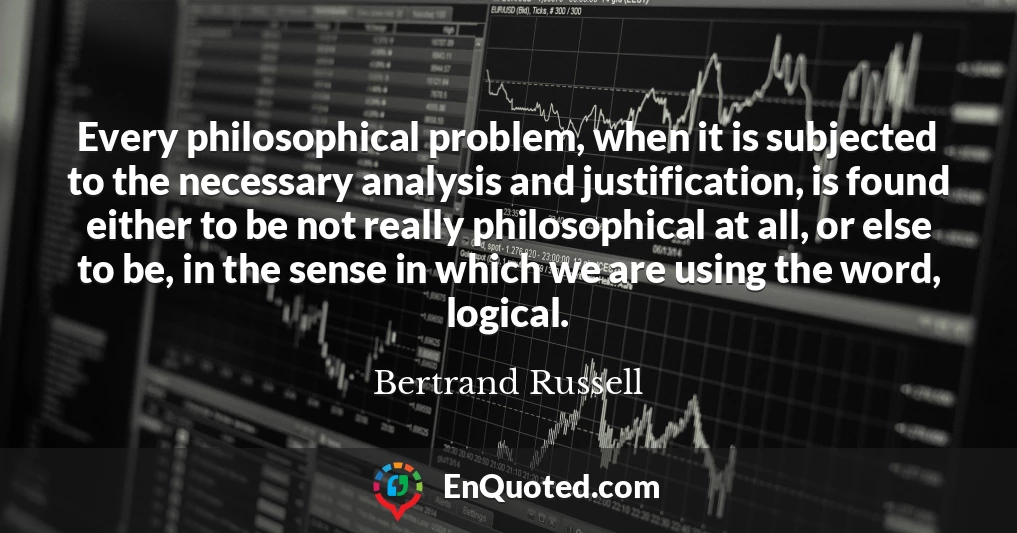 Every philosophical problem, when it is subjected to the necessary analysis and justification, is found either to be not really philosophical at all, or else to be, in the sense in which we are using the word, logical.