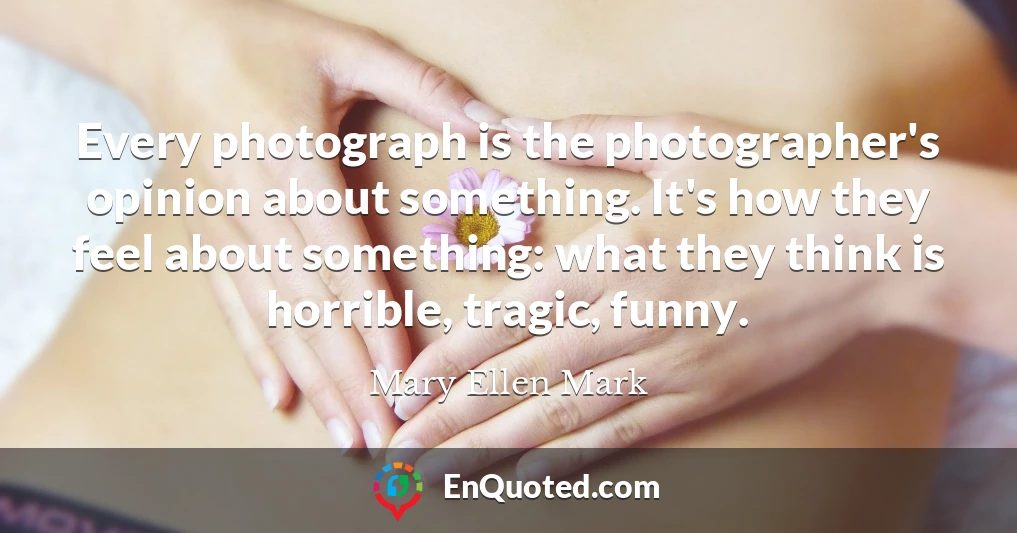 Every photograph is the photographer's opinion about something. It's how they feel about something: what they think is horrible, tragic, funny.