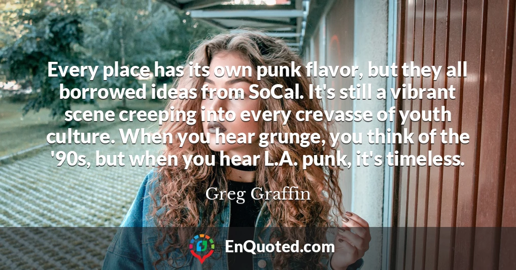 Every place has its own punk flavor, but they all borrowed ideas from SoCal. It's still a vibrant scene creeping into every crevasse of youth culture. When you hear grunge, you think of the '90s, but when you hear L.A. punk, it's timeless.