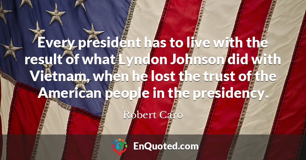 Every president has to live with the result of what Lyndon Johnson did with Vietnam, when he lost the trust of the American people in the presidency.