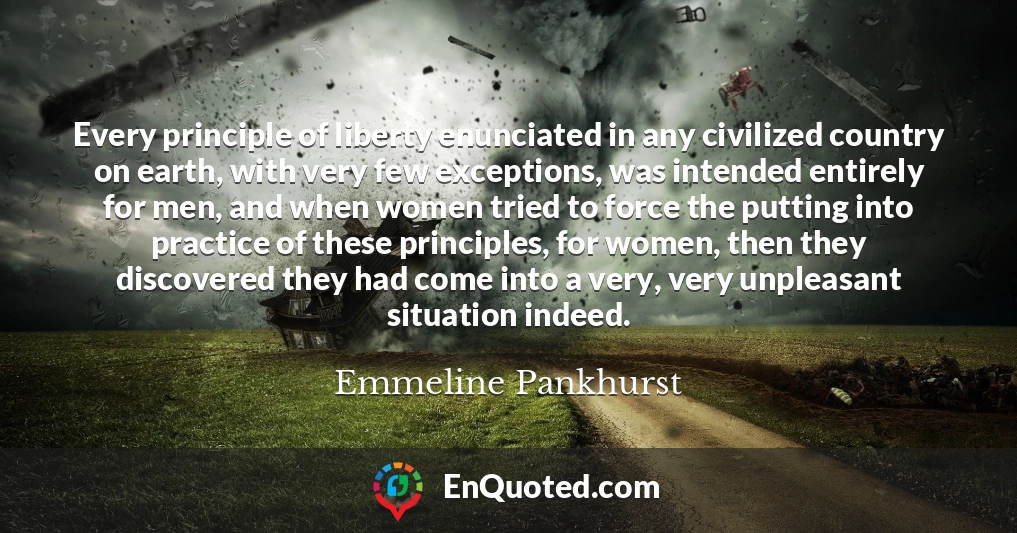 Every principle of liberty enunciated in any civilized country on earth, with very few exceptions, was intended entirely for men, and when women tried to force the putting into practice of these principles, for women, then they discovered they had come into a very, very unpleasant situation indeed.