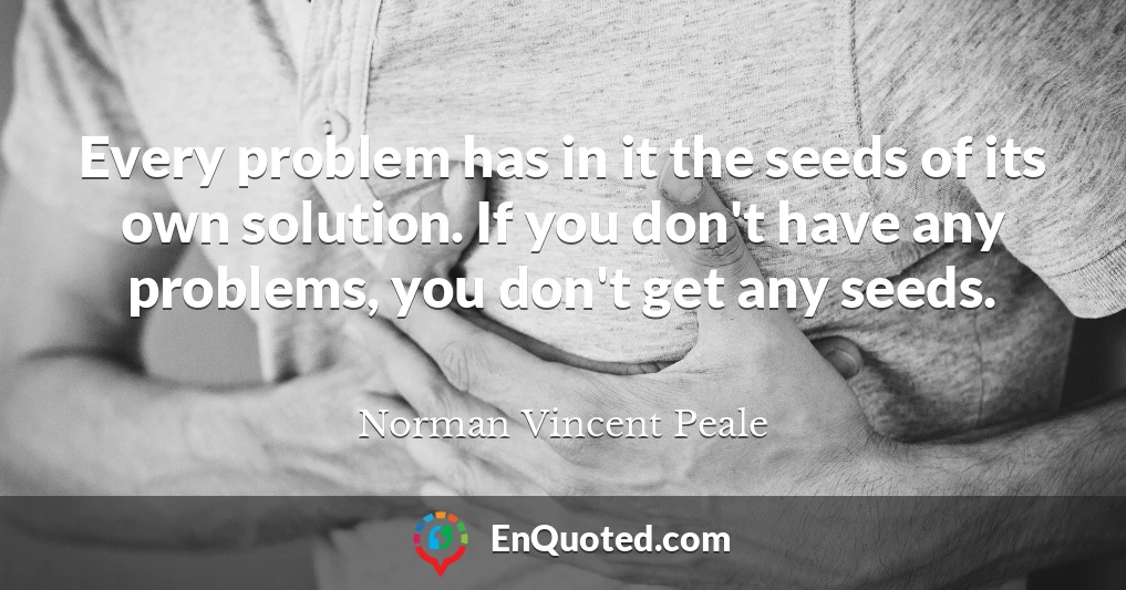 Every problem has in it the seeds of its own solution. If you don't have any problems, you don't get any seeds.