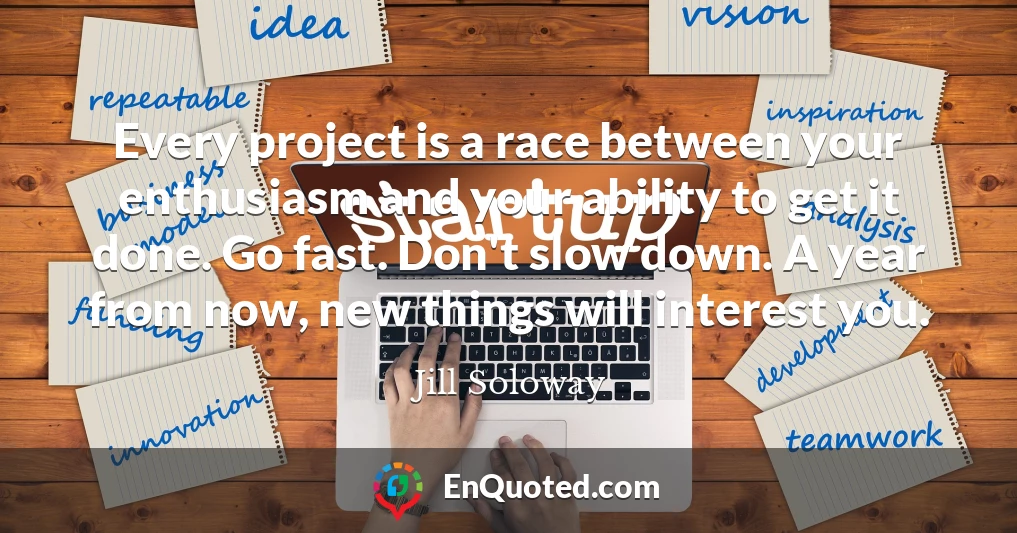 Every project is a race between your enthusiasm and your ability to get it done. Go fast. Don't slow down. A year from now, new things will interest you.